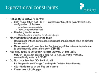 157
Operational constraints
• Reliability of network control
– Path computation and LSP-TE enforcement must be completed by de-
configuration of devices
• Avoid dummy connectivity
• Track un-synchronize state
– Handle grace full restart
• Not only after a crash but for all planed work
• Measurement and Monitoring tools
– Operational entities needs operational and maintenance tools to monitor
the network
– Measurement will complete the Engineering of the network in particular
to automatically adjust the size of LSP-TE
• Planning tools to smoothly handle growing of the traffic
– Network controller could be help full to manage traffic matrix by
automatically enforce LSP-TE
• Do Not promise that SDN will do all
– Be Pragmatic and Design Carefully  Do less, but efficiently
– Add new features when they are mature
– Carrier are not debugger
 