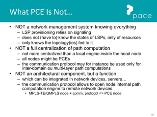 160
What PCE Is Not…
• NOT a network management system knowing everything
– LSP provisioning relies on signaling
– does not (have to) know the states of LSPs, only of resources
– only knows the topology(ies) fed to it
• NOT a full centralization of path computation
– not more centralized than a local engine inside the head node
– all nodes might be PCEs
– the communication protocol may for instance be used only for
inter-domain ou multi-layer path computations
• NOT an architectural component, but a function
– which can be integrated in network devices, servers…
– the communication protocol allows to open node internal path
computation engine to remote network devices
• MPLS-TE/GMPLS node + comm. protocol => PCE node
 
