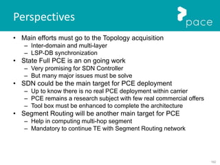 162
Perspectives
• Main efforts must go to the Topology acquisition
– Inter-domain and multi-layer
– LSP-DB synchronization
• State Full PCE is an on going work
– Very promising for SDN Controller
– But many major issues must be solve
• SDN could be the main target for PCE deployment
– Up to know there is no real PCE deployment within carrier
– PCE remains a research subject with few real commercial offers
– Tool box must be enhanced to complete the architecture
• Segment Routing will be another main target for PCE
– Help in computing multi-hop segment
– Mandatory to continue TE with Segment Routing network
 