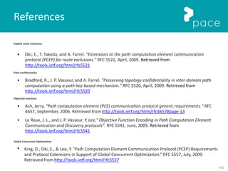 163
Explicit route exclusions
• Oki, E., T. Takeda, and A. Farrel. "Extensions to the path computation element communication
protocol (PCEP) for route exclusions." RFC 5521, April, 2009. Retrieved from
http://tools.ietf.org/html/rfc5521
Path confidentiality
• Bradford, R., J. P. Vasseur, and A. Farrel. "Preserving topology confidentiality in inter-domain path
computation using a path-key-based mechanism." RFC 5520, April, 2009. Retrieved from
http://tools.ietf.org/html/rfc5520
Objective functions
• Ash, Jerry. "Path computation element (PCE) communication protocol generic requirements." RFC
4657, September, 2006. Retrieved from http://tools.ietf.org/html/rfc4657#page-13
• Le Roux, J. L., and J. P. Vasseur. Y. Lee," Objective Function Encoding in Path Computation Element
Communication and Discovery protocols”. RFC 5541, June, 2009. Retrieved from
http://tools.ietf.org/html/rfc5541
Global Concurrent Optimization
• King, D., Oki, E., & Lee, Y. “Path Computation Element Communication Protocol (PCEP) Requirements
and Protocol Extensions in Support of Global Concurrent Optimization.” RFC 5557, July, 2009.
Retrieved from http://tools.ietf.org/html/rfc5557
References
 