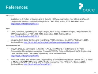 164
DiffServ support
• Sivabalan, S., J. Parker, S. Boutros, and K. Kumaki. "Diffserv-aware class-type object for the path
computation element communication protocol." RFC 5445, March, 2009. Retrieved from
http://tools.ietf.org/html/rfc5455
GMPLS
• Otani, Tomohiro, Cyril Margaria, Diego Caviglia, Fatai Zhang, and Kenichi Ogaki. "Requirements for
GMPLS applications of PCE.". RFC 7025, September, 2013. Retrieved from
http://tools.ietf.org/html/rfc7025
• Margaria, Cyril, Oscar de Dios, and Fatai Zhang. "PCEP extensions for GMPLS." February , 2014.
Retrieved from http://tools.ietf.org/html/draft-ietf-pce-gmpls-pcep-extensions-09
Point-to-Multipoint TE LSPs
• King, D., Zhao, Q., Verhaeghe, F., Takeda, T., Ali, Z., and Meuric, J. "Extensions to the Path
Computation Element Communication Protocol (PCEP) for Point-to-Multipoint Traffic Engineering
Label Switched Paths." RFC 6006, September, 2010. Retrieved from
http://tools.ietf.org/html/rfc6006
• Yasukawa, Seisho, and Adrian Farrel. "Applicability of the Path Computation Element (PCE) to Point-
to-Multipoint (P2MP) MPLS and GMPLS Traffic Engineering (TE)." RFC 5671, October, 2009.
Retrieved from http://tools.ietf.org/html/rfc5671
References
 