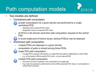 19
Path computation models
• Two models are defined
• Centralized path computation
– all path computations for a given domain are performed by a single,
centralized PCE
– dedicated server (external PCE node)
– designated router (a composite PCE node)
– all PCCs in the domain send their path computation requests to the central
PCE
– to avoid single point of failure issues, backup PCE(s) may be deployed
• Distributed path computation
– multiple PCEs are deployed in a given domain
– computation of paths is shared among those PCEs
– single PCE path computation
– A single PCE computes entire paths in a single IGP area without collaboration of other PCEs
– e.g. at the ingress LSR/composite PCE node , or at an external PCE
– multiple PCE path computation
– more than one PCE cooperate in the computation of a single path
– E.g. loose hop expansion performed by transit LSRs/composite PCE nodes, or computations in
multi-domain scenarios
1
2
3
4
 