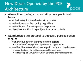 22
New Doors Opened by the PCE
Architecture
• Allows finer routing customization on a per tunnel
basis
– inclusion/exclusion of network resource
– metric to use in the routing algorithm
– metric bound for acceptable responses
– objective function to specify optimization criteria
• Standardizes the protocol to access a path selection
engine
– higher influence on parameters to support
• for vendors’ equipment capable of acting as PCE
– enables the use of standalone path computation devices
• could be finely tuned/implemented by operators
• a first step of MPLS/GMPLS in Software-Defined Networks
 