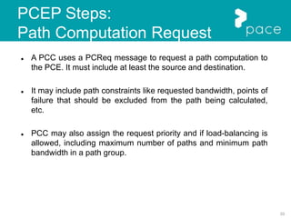 33
PCEP Steps:
Path Computation Request
 A PCC uses a PCReq message to request a path computation to
the PCE. It must include at least the source and destination.
 It may include path constraints like requested bandwidth, points of
failure that should be excluded from the path being calculated,
etc.
 PCC may also assign the request priority and if load-balancing is
allowed, including maximum number of paths and minimum path
bandwidth in a path group.
 