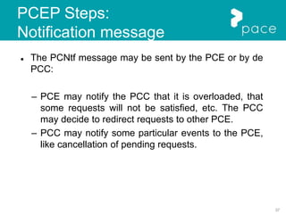 37
PCEP Steps:
Notification message
 The PCNtf message may be sent by the PCE or by de
PCC:
– PCE may notify the PCC that it is overloaded, that
some requests will not be satisfied, etc. The PCC
may decide to redirect requests to other PCE.
– PCC may notify some particular events to the PCE,
like cancellation of pending requests.
 