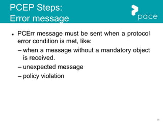 38
PCEP Steps:
Error message
 PCErr message must be sent when a protocol
error condition is met, like:
– when a message without a mandatory object
is received.
– unexpected message
– policy violation
 