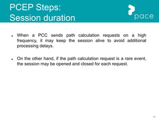 40
PCEP Steps:
Session duration
 When a PCC sends path calculation requests on a high
frequency, it may keep the session alive to avoid additional
processing delays.
 On the other hand, if the path calculation request is a rare event,
the session may be opened and closed for each request.
 