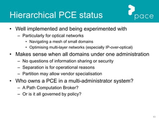 43
Hierarchical PCE status
• Well implemented and being experimented with
– Particularly for optical networks
• Navigating a mesh of small domains
• Optimising multi-layer networks (especially IP-over-optical)
• Makes sense when all domains under one administration
– No questions of information sharing or security
– Separation is for operational reasons
– Partition may allow vendor specialisation
• Who owns a PCE in a multi-administrator system?
– A Path Computation Broker?
– Or is it all governed by policy?
 
