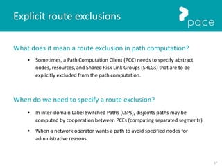 57
Explicit route exclusions
What does it mean a route exclusion in path computation?
• Sometimes, a Path Computation Client (PCC) needs to specify abstract
nodes, resources, and Shared Risk Link Groups (SRLGs) that are to be
explicitly excluded from the path computation.
When do we need to specify a route exclusion?
• In inter-domain Label Switched Paths (LSPs), disjoints paths may be
computed by cooperation between PCEs (computing separated segments)
• When a network operator wants a path to avoid specified nodes for
administrative reasons.
 