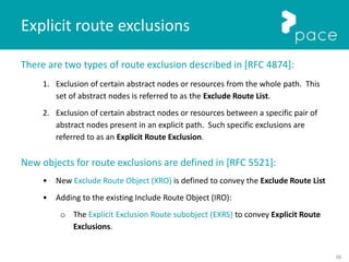 58
There are two types of route exclusion described in [RFC 4874]:
1. Exclusion of certain abstract nodes or resources from the whole path. This
set of abstract nodes is referred to as the Exclude Route List.
2. Exclusion of certain abstract nodes or resources between a specific pair of
abstract nodes present in an explicit path. Such specific exclusions are
referred to as an Explicit Route Exclusion.
New objects for route exclusions are defined in [RFC 5521]:
• New Exclude Route Object (XRO) is defined to convey the Exclude Route List
• Adding to the existing Include Route Object (IRO):
o The Explicit Exclusion Route subobject (EXRS) to convey Explicit Route
Exclusions.
Explicit route exclusions
 