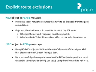 59
XRO object in PCReq message
• Provides a list of network resources that have to be excluded from the path
computation.
• Flags associated with each list member instructs the PCE as to:
1. Whether the network resources must be excluded.
2. Whether the PCE should make best efforts to exclude the resources.
XRO object in PCRep message
• Using NO-PATH object to indicate the set of elements of the original XRO
that prevented the PCE from finding a path.
• For a successful path computation when the PCE wishes to provide a set of
exclusions to be signaled during LSP setup using the extensions to RSVP-TE.
Explicit route exclusions
 
