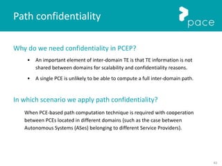 63
Path confidentiality
Why do we need confidentiality in PCEP?
• An important element of inter-domain TE is that TE information is not
shared between domains for scalability and confidentiality reasons.
• A single PCE is unlikely to be able to compute a full inter-domain path.
In which scenario we apply path confidentiality?
When PCE-based path computation technique is required with cooperation
between PCEs located in different domains (such as the case between
Autonomous Systems (ASes) belonging to different Service Providers).
 