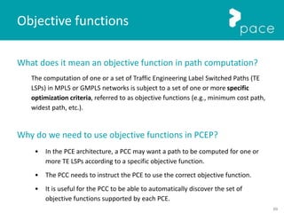 69
What does it mean an objective function in path computation?
The computation of one or a set of Traffic Engineering Label Switched Paths (TE
LSPs) in MPLS or GMPLS networks is subject to a set of one or more specific
optimization criteria, referred to as objective functions (e.g., minimum cost path,
widest path, etc.).
Why do we need to use objective functions in PCEP?
• In the PCE architecture, a PCC may want a path to be computed for one or
more TE LSPs according to a specific objective function.
• The PCC needs to instruct the PCE to use the correct objective function.
• It is useful for the PCC to be able to automatically discover the set of
objective functions supported by each PCE.
Objective functions
 