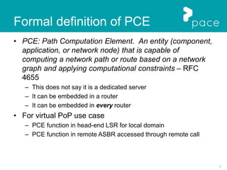 7
Formal definition of PCE
• PCE: Path Computation Element. An entity (component,
application, or network node) that is capable of
computing a network path or route based on a network
graph and applying computational constraints – RFC
4655
– This does not say it is a dedicated server
– It can be embedded in a router
– It can be embedded in every router
• For virtual PoP use case
– PCE function in head-end LSR for local domain
– PCE function in remote ASBR accessed through remote call
 