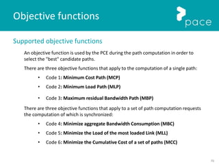 70
Supported objective functions
An objective function is used by the PCE during the path computation in order to
select the "best" candidate paths.
There are three objective functions that apply to the computation of a single path:
• Code 1: Minimum Cost Path (MCP)
• Code 2: Minimum Load Path (MLP)
• Code 3: Maximum residual Bandwidth Path (MBP)
There are three objective functions that apply to a set of path computation requests
the computation of which is synchronized:
• Code 4: Minimize aggregate Bandwidth Consumption (MBC)
• Code 5: Minimize the Load of the most loaded Link (MLL)
• Code 6: Minimize the Cumulative Cost of a set of paths (MCC)
Objective functions
 