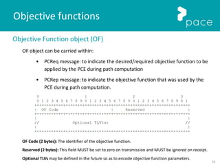 73
Objective Function object (OF)
OF object can be carried within:
• PCReq message: to indicate the desired/required objective function to be
applied by the PCE during path computation
• PCRep message: to indicate the objective function that was used by the
PCE during path computation.
OF Code (2 bytes): The identifier of the objective function.
Reserved (2 bytes): This field MUST be set to zero on transmission and MUST be ignored on receipt.
Optional TLVs may be defined in the future so as to encode objective function parameters.
Objective functions
 