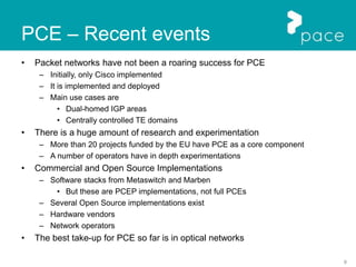 8
PCE – Recent events
• Packet networks have not been a roaring success for PCE
– Initially, only Cisco implemented
– It is implemented and deployed
– Main use cases are
• Dual-homed IGP areas
• Centrally controlled TE domains
• There is a huge amount of research and experimentation
– More than 20 projects funded by the EU have PCE as a core component
– A number of operators have in depth experimentations
• Commercial and Open Source Implementations
– Software stacks from Metaswitch and Marben
• But these are PCEP implementations, not full PCEs
– Several Open Source implementations exist
– Hardware vendors
– Network operators
• The best take-up for PCE so far is in optical networks
 