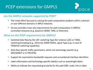 80
PCEP extensions for GMPLS
Are the GMPLS networks supported by PCEP?
• The initial effort focused on solving the path computation problem within a domain
or over different domains in MPLS networks.
• Service providers have also requirements for path computation in GMPLS-
controlled networks (e.g. based on WDM, TDM, or Ethernet).
What are the PCEP requirements for GMPLS?
• Switched data flow by the LSP: switching Type (for instance L2SC or TDM),
switching Encoding (e.g., Ethernet, SONET/SDH), signal Type (e.g. in case of
TDM/LSC switching capability).
• Data flow specific traffic parameters, which are technology specific (e.g.
SDH/SONET or G.709 OTN)
• Support for asymmetric bandwidth requests and unnumbered interface identifiers
• Label information and technology specific label(s) such as wavelength labels.
• Ability to indicate the requested granularity for the path ERO: node, link or label.
 