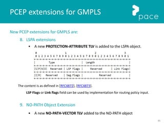 85
New PCEP extensions for GMPLS are:
8. LSPA extensions
• A new PROTECTION-ATTRIBUTE TLV is added to the LSPA object.
The content is as defined in [RFC4872], [RFC4873].
LSP Flags or Link flags field can be used by implementation for routing policy input.
9. NO-PATH Object Extension
• A new NO-PATH-VECTOR TLV added to the NO-PATH object
PCEP extensions for GMPLS
 