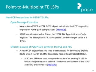 88
New PCEP extensions for P2MP TE LSPs:
Open Message Extension
• New optional TLV for PCEP OPEN object to indicate the PCE's capability
to perform P2MP path computations [RFC6006].
• IANA has allocated value 6 from the "PCEP TLV Type Indicators" sub-
registry. The description is "P2MP capable", and the length value is 2
bytes.
Efficient passing of P2MP LSPs between the PCE and PCC
• A new PCEP object class and type are requested for Secondary Explicit
Route Object (SERO) and the Secondary Record Route Object (SRRO).
• SERO and SRRO are used to report the route of an existing TE LSP for
which a reoptimization is desired. The format and content of the SERO
and SRRO are defined in [RFC4875].
Point-to-Multipoint TE LSPs
 