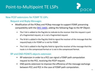 89
New PCEP extensions for P2MP TE LSPs:
Request and Reply Messages
• Modification of the PCReq and PCRep message to support P2MP, preserving
compatibility with the [RFC 5440], adding the following flags to the RP Object:
• The F-bit is added to the flag bits to indicate to the receiver that the request is part
of a fragmented request, or is not a fragmented request
• The N-bit is added in the flag bits field to signal the receiver of the message that the
request/reply is for P2MP or is not for P2MP.
• The E-bit is added in the flag bits field to signal the receiver of the message that the
route is in the compressed format or is not in the compressed format.
RP and END-POINTS objects extension
• RP extension in order to a PCC can signal a P2MP path computation
request to the PCE, receiving the PCEP request.
• END-points extension to improve the efficiency of the message exchange
between PCC and PCE in the case of P2MP path computation.
Point-to-Multipoint TE LSPs
 