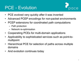 9
PCE - Evolution
• PCE evolved very quickly after it was invented
• Advanced PCEP encodings for non-packet environments
• PCEP extensions for coordinated path computations
– Path protection
– Network re-optimisation
• Cooperating PCEs for multi-domain applications
• Applicability to sophisticated services such as point-to-
multipoint
• Hierarchical PCE for selection of paths across multiple
domains
• And evolution continues today
 