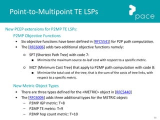 90
New PCEP extensions for P2MP TE LSPs:
P2MP Objective Functions
• Six objective functions have been defined in [RFC5541] for P2P path computation.
• The [RFC6006] adds two additional objective functions namely:
○ SPT (Shortest Path Tree) with code 7:
■ Minimize the maximum source-to-leaf cost with respect to a specific metric.
○ MCT (Minimum Cost Tree) that apply to P2MP path computation with code 8:
■ Minimize the total cost of the tree, that is the sum of the costs of tree links, with
respect to a specific metric.
New Metric Object Types
• There are three types defined for the <METRIC> object in [RFC5440]
• The [RFC6006] adds three additional types for the METRIC object:
– P2MP IGP metric: T=8
– P2MP TE metric: T=9
– P2MP hop count metric: T=10
Point-to-Multipoint TE LSPs
 