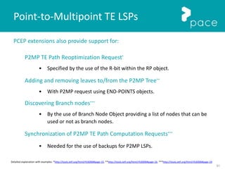 91
PCEP extensions also provide support for:
P2MP TE Path Reoptimization Request*
• Specified by the use of the R-bit within the RP object.
Adding and removing leaves to/from the P2MP Tree**
• With P2MP request using END-POINTS objects.
Discovering Branch nodes***
• By the use of Branch Node Object providing a list of nodes that can be
used or not as branch nodes.
Synchronization of P2MP TE Path Computation Requests***
• Needed for the use of backups for P2MP LSPs.
Point-to-Multipoint TE LSPs
Detailed explanation with examples: *http://tools.ietf.org/html/rfc6006#page-15, **http://tools.ietf.org/html/rfc6006#page-16, ***http://tools.ietf.org/html/rfc6006#page-19
 
