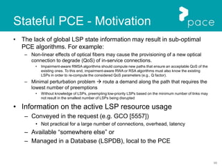 98
Stateful PCE - Motivation
• The lack of global LSP state information may result in sub-optimal
PCE algorithms. For example:
– Non-linear effects of optical fibers may cause the provisioning of a new optical
connection to degrade (QoS) of in-service connections.
• Impairment-aware RMSA algorithms should compute new paths that ensure an acceptable QoS of the
existing ones. To this end, impairment-aware RWA or RSA algorithms must also know the existing
LSPs in order to re-compute the considered QoS parameters (e.g., Q factor).
– Minimal perturbation problem  route a demand along the path that requires the
lowest number of preemptions
• Without knowledge of LSPs, preempting low-priority LSPs based on the minimum number of links may
not result in the smallest number of LSPs being disrupted
• Information on the active LSP resource usage
– Conveyed in the request (e.g. GCO [5557])
• Not practical for a large number of connections, overhead, latency
– Available “somewhere else” or
– Managed in a Database (LSPDB), local to the PCE
 