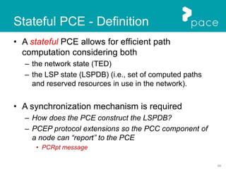 99
Stateful PCE - Definition
• A stateful PCE allows for efficient path
computation considering both
– the network state (TED)
– the LSP state (LSPDB) (i.e., set of computed paths
and reserved resources in use in the network).
• A synchronization mechanism is required
– How does the PCE construct the LSPDB?
– PCEP protocol extensions so the PCC component of
a node can “report” to the PCE
• PCRpt message
 