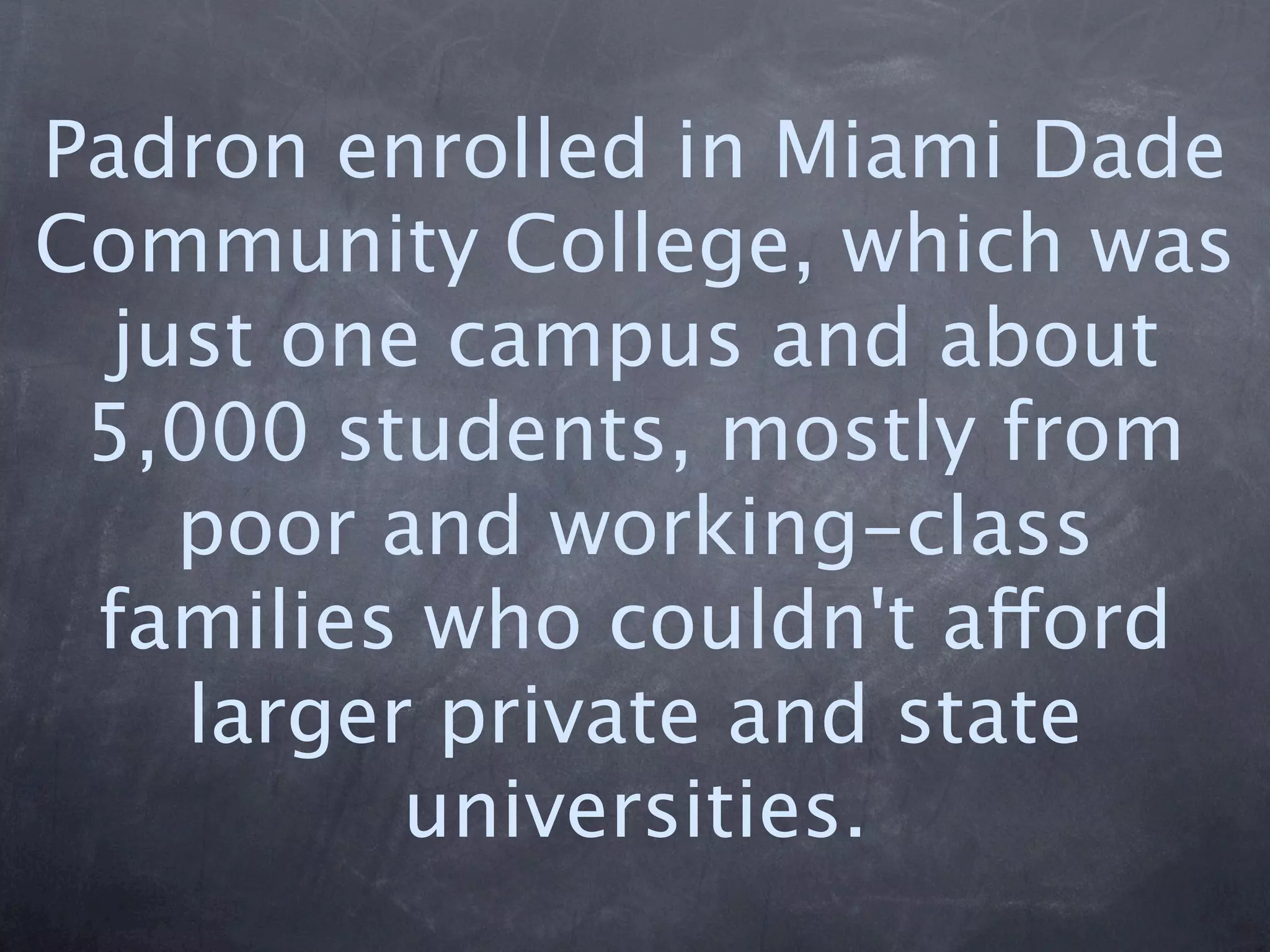 Padron enrolled in Miami Dade
Community College, which was
  just one campus and about
 5,000 students, mostly from
    poor and working-class
 families who couldn't afford
    larger private and state
          universities.
 