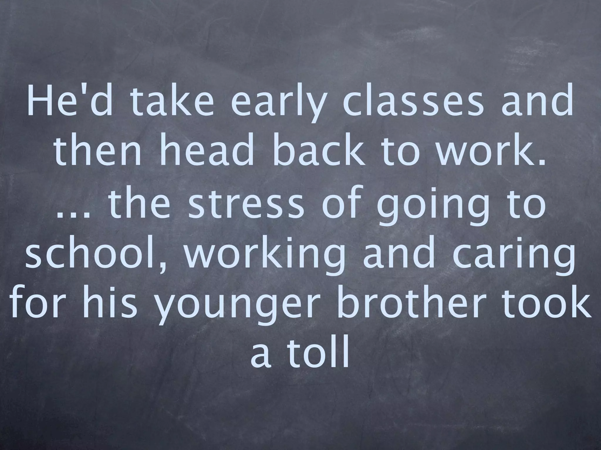 He'd take early classes and
  then head back to work.
  ... the stress of going to
 school, working and caring
for his younger brother took
             a toll
 