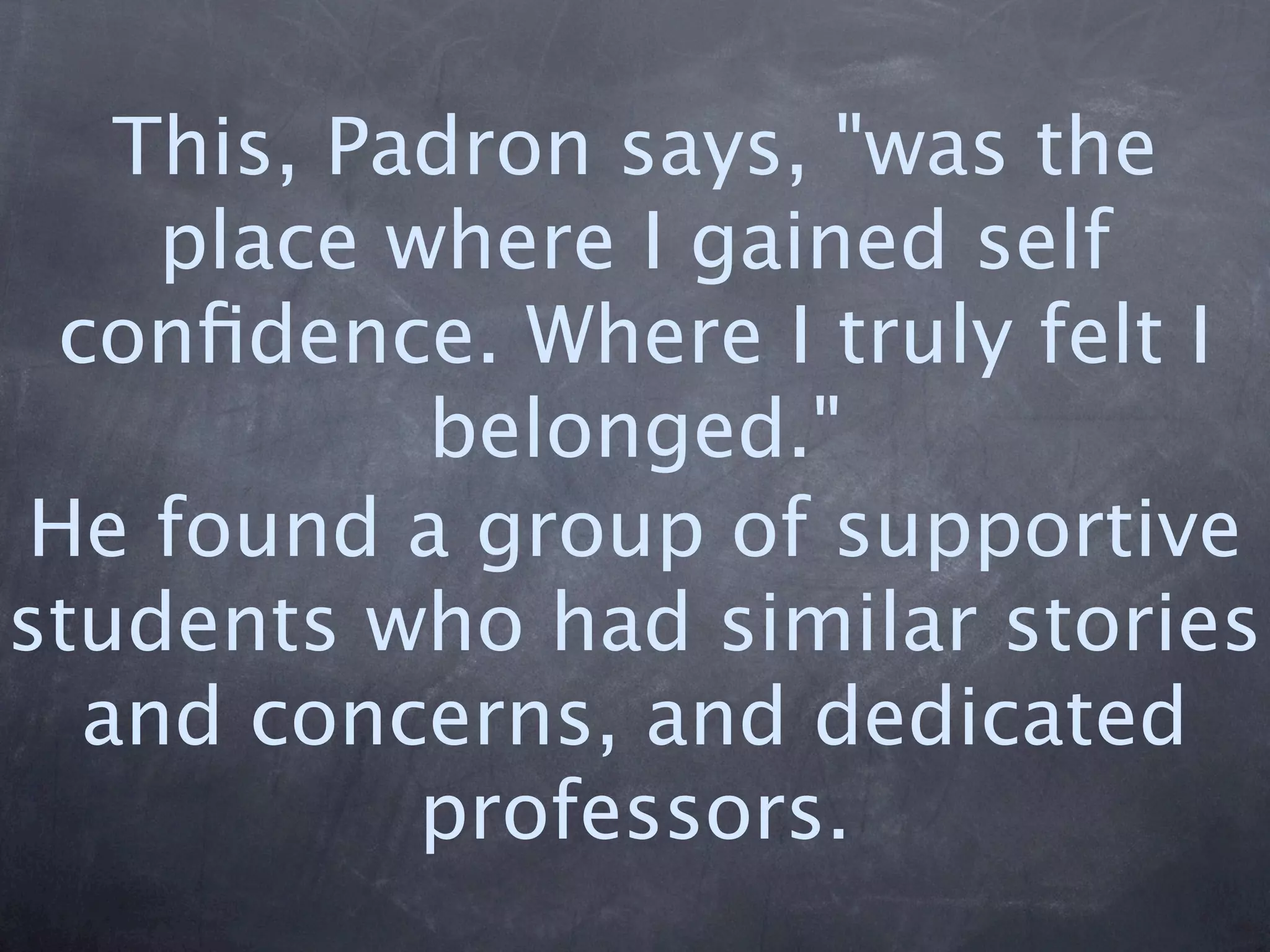 This, Padron says, "was the
    place where I gained self
 conﬁdence. Where I truly felt I
           belonged."
He found a group of supportive
students who had similar stories
  and concerns, and dedicated
           professors.
 
