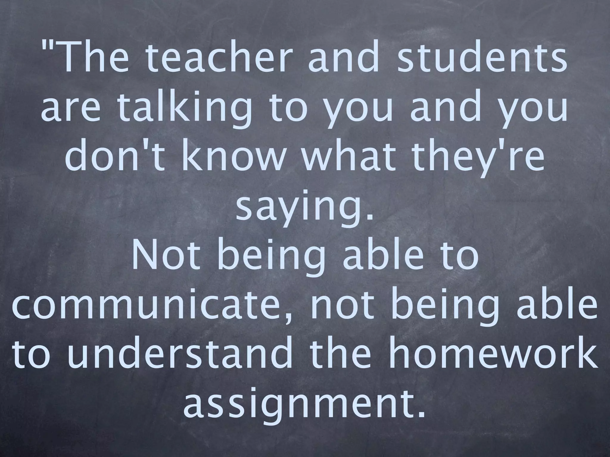 "The teacher and students
  are talking to you and you
   don't know what they're
            saying.
       Not being able to
communicate, not being able
to understand the homework
          assignment.
 