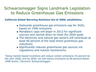 Schwarzenegger Signs Landmark Legislation
   to Reduce Greenhouse Gas Emissions
California Global Warming Solutions Act of 2006, establishes:

            Statewide greenhouse gas emissions cap for 2020,
            based on 1990 emissions
            Mandatory caps will begin in 2012 for significant
            sources and ratchet down to meet the 2020 goals
            The electricity and natural gas sectors will contribute at
            least 40 percent of the total direct greenhous gas
            reductions
            Significantly reduces greenhouse gas sources via
            regulations and market mechanisms

"Using market-based incentives will reduce carbon emissions 25 percent by
the year 2020, and by 2050, we will reduce emissions to 80 percent below
1990 levels," Governor Schwarzenegger.
 