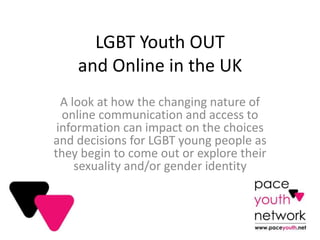 LGBT Youth OUT
and Online in the UK
A look at how the changing nature of
online communication and access to
information can impact on the choices
and decisions for LGBT young people as
they begin to come out or explore their
sexuality and/or gender identity
 