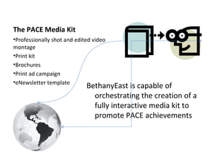 The PACE Media Kit BethanyEast is capable of orchestrating the creation of a fully interactive media kit to promote PACE achievements Professionally shot and edited video montage Print kit  Brochures Print ad campaign  eNewsletter template  