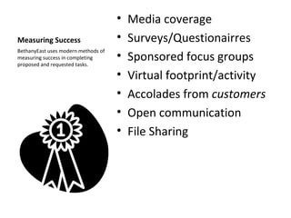 Measuring Success Media coverage Surveys/Questionairres Sponsored focus groups Virtual footprint/activity Accolades from  customers Open communication File Sharing BethanyEast uses modern methods of measuring success in completing proposed and requested tasks. 