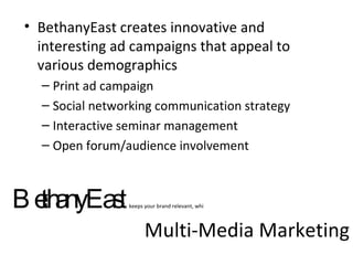 Multi-Media Marketing BethanyEast creates innovative and interesting ad campaigns that appeal to various demographics Print ad campaign Social networking communication strategy Interactive seminar management Open forum/audience involvement  BethanyEast  keeps your brand relevant, whi 