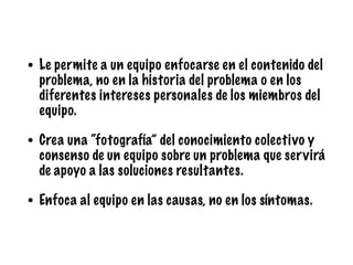 • Le permite a un equipo enfocarse en el contenido del
problema, no en la historia del problema o en los
diferentes intereses personales de los miembros del
equipo.
• Crea una “fotografía” del conocimiento colectivo y
consenso de un equipo sobre un problema que servirá
de apoyo a las soluciones resultantes.
• Enfoca al equipo en las causas, no en los síntomas.
 