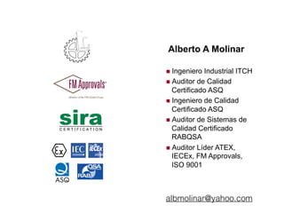 Alberto A Molinar
!  Ingeniero Industrial ITCH
!  Auditor de Calidad
Certificado ASQ
!  Ingeniero de Calidad
Certificado ASQ
!  Auditor de Sistemas de
Calidad Certificado
RABQSA
!  Auditor Líder ATEX,
IECEx, FM Approvals,
ISO 9001
albmolinar@yahoo.com
 