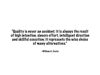 –William A. Foster
“Quality is never an accident; it is always the result
of high intention, sincere effort, intelligent direction
and skillful execution; it represents the wise choice
of many alternatives.”
 