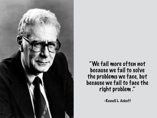 –Russell L. Ackoff
“We fail more often not
because we fail to solve
the problems we face, but
because we fail to face the
right problem .”
 
