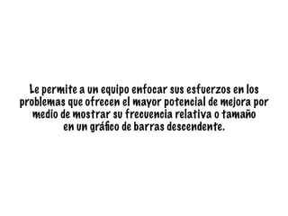 Le permite a un equipo enfocar sus esfuerzos en los
problemas que ofrecen el mayor potencial de mejora por
medio de mostrar su frecuencia relativa o tamaño
en un gráﬁco de barras descendente.
 