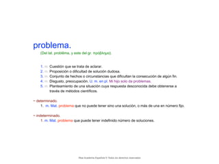 problema.
(Del lat. problēma, y este del gr. πρόβλημα).
!
1. m. Cuestión que se trata de aclarar.
2. m. Proposición o dificultad de solución dudosa.
3. m. Conjunto de hechos o circunstancias que dificultan la consecución de algún fin.
4. m. Disgusto, preocupación. U. m. en pl. Mi hijo solo da problemas.
5. m. Planteamiento de una situación cuya respuesta desconocida debe obtenerse a
través de métodos científicos.
!
~ determinado.
1. m. Mat. problema que no puede tener sino una solución, o más de una en número fijo.
!
~ indeterminado.
1. m. Mat. problema que puede tener indefinido número de soluciones.
Real Academia Española © Todos los derechos reservados
 