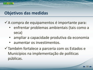 Objetivos das medidas

A compra de equipamentos é importante para:
  • enfrentar problemas ambientais (tais como a 
    seca)
  • ampliar a capacidade produtiva da economia
  • aumentar os investimentos.
Também fortalece a parceria com os Estados e 
 Municípios na implementação de políticas 
 públicas.
                                             10
 