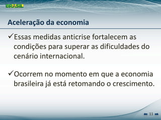 Aceleração da economia
Essas medidas anticrise fortalecem as 
 condições para superar as dificuldades do 
 cenário internacional.

Ocorrem no momento em que a economia 
 brasileira já está retomando o crescimento.


                                          11
 