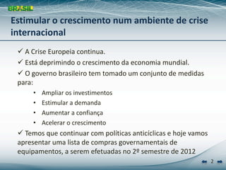 Estimular o crescimento num ambiente de crise 
internacional
  A Crise Europeia continua.
  Está deprimindo o crescimento da economia mundial.
  O governo brasileiro tem tomado um conjunto de medidas 
 para:
      •   Ampliar os investimentos
      •   Estimular a demanda
      •   Aumentar a confiança
      •   Acelerar o crescimento
  Temos que continuar com políticas anticíclicas e hoje vamos 
 apresentar uma lista de compras governamentais de 
 equipamentos, a serem efetuadas no 2º semestre de 2012
                                                                  2
 