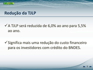 Redução da TJLP

A TJLP será reduzida de 6,0% ao ano para 5,5% 
 ao ano.

Significa mais uma redução do custo financeiro 
 para os investidores com crédito do BNDES.



                                               9
 