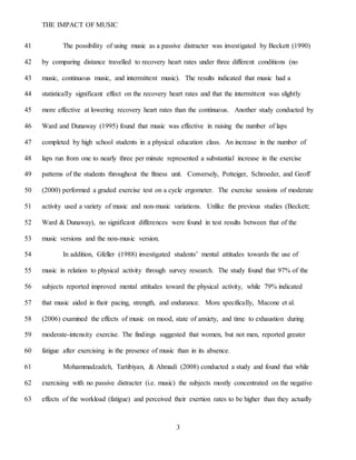 THE IMPACT OF MUSIC
3
The possibility of using music as a passive distracter was investigated by Beckett (1990)41
by comparing distance travelled to recovery heart rates under three different conditions (no42
music, continuous music, and intermittent music). The results indicated that music had a43
statistically significant effect on the recovery heart rates and that the intermittent was slightly44
more effective at lowering recovery heart rates than the continuous. Another study conducted by45
Ward and Dunaway (1995) found that music was effective in raising the number of laps46
completed by high school students in a physical education class. An increase in the number of47
laps run from one to nearly three per minute represented a substantial increase in the exercise48
patterns of the students throughout the fitness unit. Conversely, Potteiger, Schroeder, and Geoff49
(2000) performed a graded exercise test on a cycle ergometer. The exercise sessions of moderate50
activity used a variety of music and non-music variations. Unlike the previous studies (Beckett;51
Ward & Dunaway), no significant differences were found in test results between that of the52
music versions and the non-music version.53
In addition, Gfeller (1988) investigated students’ mental attitudes towards the use of54
music in relation to physical activity through survey research. The study found that 97% of the55
subjects reported improved mental attitudes toward the physical activity, while 79% indicated56
that music aided in their pacing, strength, and endurance. More specifically, Macone et al.57
(2006) examined the effects of music on mood, state of anxiety, and time to exhaustion during58
moderate-intensity exercise. The findings suggested that women, but not men, reported greater59
fatigue after exercising in the presence of music than in its absence.60
Mohammadzadeh, Tartibiyan, & Ahmadi (2008) conducted a study and found that while61
exercising with no passive distracter (i.e. music) the subjects mostly concentrated on the negative62
effects of the workload (fatigue) and perceived their exertion rates to be higher than they actually63
 